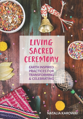 Living Sacred Ceremony: Earth Inspired Practices For Transforming & Celebrating - Natalia Karoway