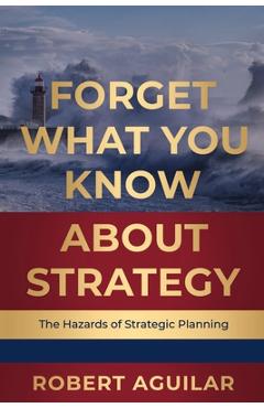Coperta cărții 'Forget What You Know About Strategy: The Hazards of Strategic Planning - Robert Aguilar'