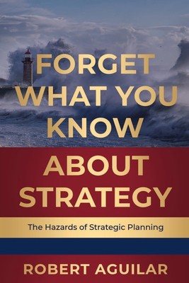 Forget What You Know About Strategy: The Hazards of Strategic Planning - Robert Aguilar