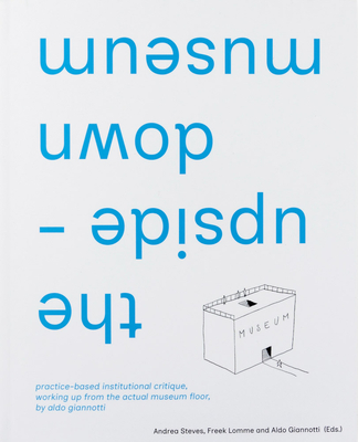 The Upside-Down Museum: Practice-Based Institutional Critique, Working Up from the Actual Museum Floor by Aldo Giannotti - Aldo Giannotti