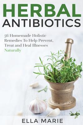Herbal Antibiotics: 56 Little Known Natural and Holistic Remedies to Help Cure Bacterial Illnesses - Ella Marie
