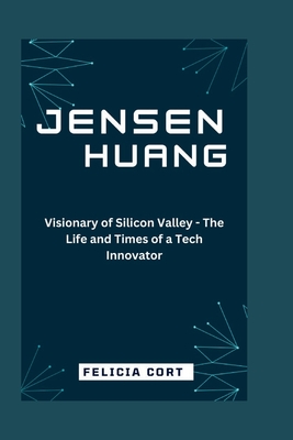 Jensen Huang: Visionary of Silicon Valley - The Life and Times of a Tech Innovator - Felicia Cort