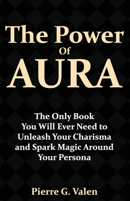 The Power of Aura: The Only Book You Will Ever Need to Unleash Your Charisma and Spark Magic Around Your Persona - Pierre G. Valen