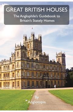 Great British Houses: The Anglophile's Guidebook to Britain's Stately Homes - Anglotopia Llc