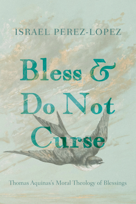Bless and Do Not Curse: Thomas Aquinas's Moral Theology of Blessings - Israel Perez-lopez
