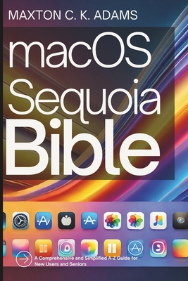 macOS Sequoia Bible: A Comprehensive and Simplified A-Z Guide for New Users and Seniors - Maxton C. K. Adams