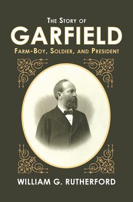 The Story of Garfield: Farm-Boy, Soldier, and President - William G. Rutherford