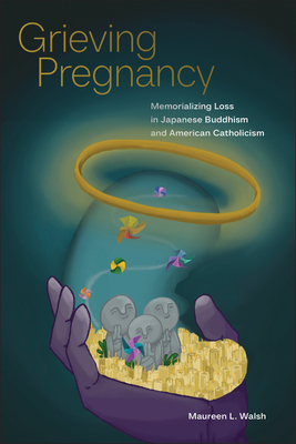 Grieving Pregnancy: Memorializing Loss in Japanese Buddhism and American Catholicism - Maureen L. Walsh