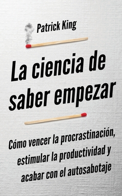 La ciencia de saber empezar: Cómo vencer la procrastinación, estimular la productividad y acabar con el autosabotaje - Patrick King