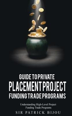 Guide to Private Placement Project Fundingtrade Programs: Understanding High-Level Project Funding Trade Programs - Patrick Bijou
