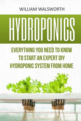 Hydroponics: Everything You Need to Know to Start an Expert DIY Hydroponic System from Home - William Walsworth