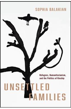 Unsettled Families: Refugees, Humanitarianism, and the Politics of Kinship - Sophia Balakian