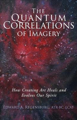 The Quantum Correlations of Imagery: How Creating Art Heals and Evolves Our Spirit - Edward A. Regensburg Lcat