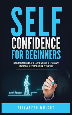 Self-Confidence for Beginners: Ultimate Guide to Increase Self-Discipline, Build Self-Confidence, Develop High Self-Esteem, and Realize Your Value - Elizabeth Wright