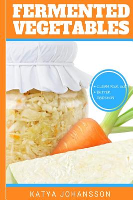 Fermented Vegetables: Top 30 Superfood Fermented Vegetables Recipes To Clean Your Gut & For Better Digestion - Katya Johansson