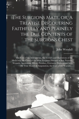 The Surgions Mate, or, A Treatise Discouering Faithfully and Plainely the Due Contents of the Surgions Chest: the Uses of the Instruments, the Vertues - John 1556?-1643 Woodall