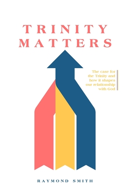 Trinity Matters: The case for the Trinity and how it shapes our relationship with God - Raymond G. Smith