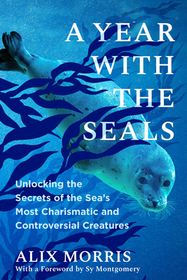 A Year with the Seals: Unlocking the Secrets of the Sea's Most Charismatic and Controversial Creatures - Alix Morris