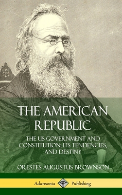 The American Republic: The US Government and Constitution; its Tendencies and Destiny (Hardcover) - Orestes Augustus Brownson