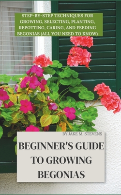 Beginner's Guide to Growing Begonias: Step-by-Step Techniques for Growing, Selecting, Planting, Repotting, Caring, and Feeding Begonias (All you need - Jake M. Stevens