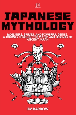 Japanese Mythology: Monsters, Spirits, and Powerful Deities. A Journey Through the Myths and Legends of Ancient Japan - Jim Barrow