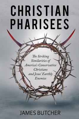 Christian Pharisees: The Striking Similarities of America's Conservative Christians and Jesus' Earthly Enemies - James Butcher