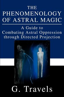 The Phenomenology of Astral Magic: A Guide to Combating Astral Oppression through Directed Projection - G. Travels