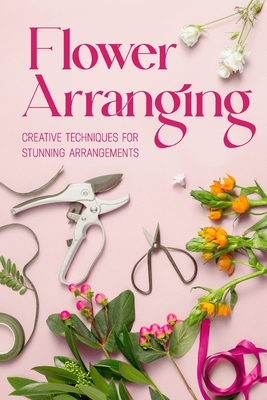 Flower Arranging: Creative Techniques for Stunning Arrangements: A Practical Guide to Arrange Flowers - Abbie Barnett