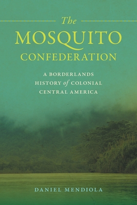 The Mosquito Confederation: A Borderlands History of Colonial Central America - Daniel Mendiola