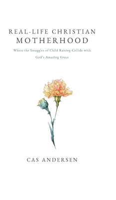 Real-Life Christian Motherhood: Where the Struggles of Child Raising Collide with God's Amazing Grace - Cas Andersen