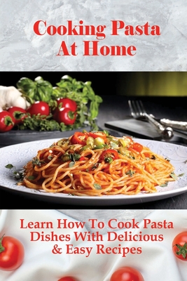 Cooking Pasta At Home: Learn How To Cook Pasta Dishes With Delicious & Easy Recipes: Ways To Making Tasty Pasta Sauces At Home - Toney Alnutt