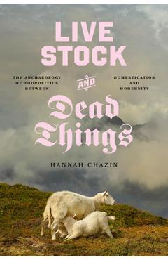Live Stock and Dead Things: The Archaeology of Zoopolitics Between Domestication and Modernity - Hannah Chazin