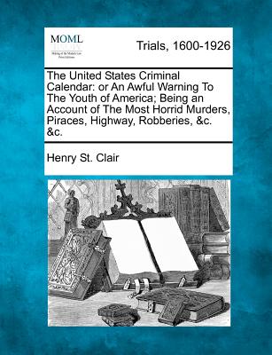 The United States Criminal Calendar: Or an Awful Warning to the Youth of America; Being an Account of the Most Horrid Murders, Piraces, Highway, Robbe - Henry St Clair