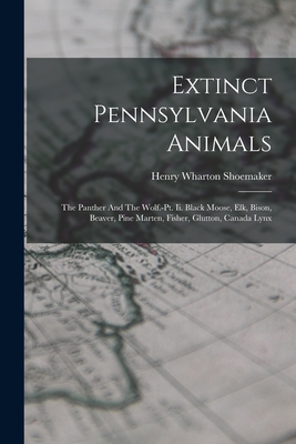 Extinct Pennsylvania Animals: The Panther And The Wolf.-pt. Ii. Black Moose, Elk, Bison, Beaver, Pine Marten, Fisher, Glutton, Canada Lynx - Henry Wharton Shoemaker