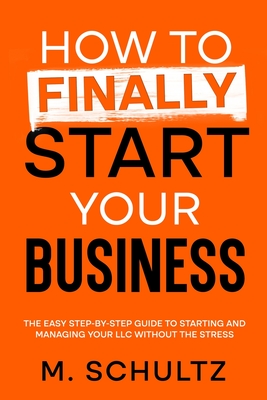 How to Finally Start Your Business: The Easy Step-by-Step Guide to Starting and Managing Your LLC Without the Stress - M. Schultz