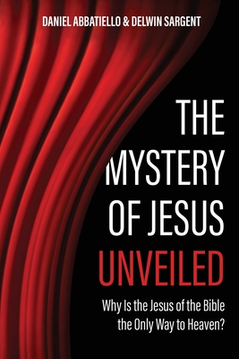 The Mystery of Jesus Unveiled: Why is the Jesus of the Bible the Only Way to Heaven? - Delwin Sargent