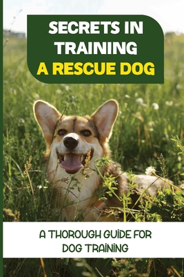 Secrets In Training A Rescue Dog: A Thorough Guide For Dog Training: How To Train Your Dog To Be A Rescue Dog - Shelton Berdecia