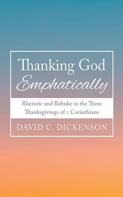 Thanking God Emphatically: Rhetoric and Rebuke in the Three Thanksgivings of 1 Corinthians - David C. Dickenson