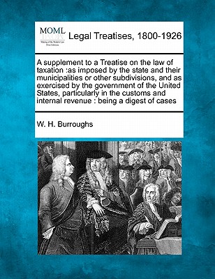 A Supplement to a Treatise on the Law of Taxation: As Imposed by the State and Their Municipalities or Other Subdivisions, and as Exercised by the Gov - W. H. Burroughs