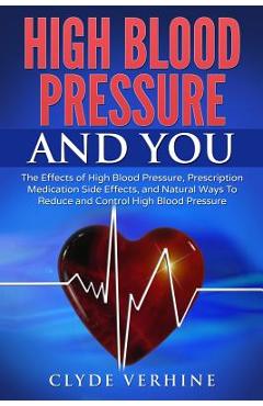 High Blood Pressure And You - The Effects of High Blood Pressure, Prescription Medication Side Effects, and Natural Ways To Reduce and Control High Bl - Clyde Verhine