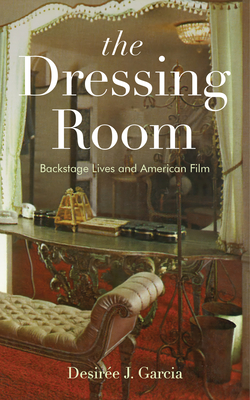 The Dressing Room: Backstage Lives and American Film - Desirée J. Garcia