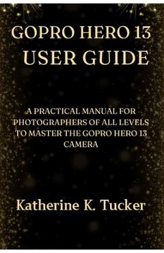 Coperta cărții 'GoPro Hero 13 User Guide: A Practical Manual for Photographers of All Levels to Master the GoPro Hero 13 Camera -'