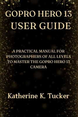 GoPro Hero 13 User Guide: A Practical Manual for Photographers of All Levels to Master the GoPro Hero 13 Camera - Katherine K. Tucker