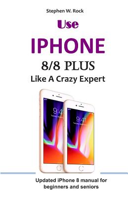 Use IPHONE 8/8 Plus Like A Crazy Expert: Updated iPhone 8 manual for beginners and seniors - Stephen W. Rock