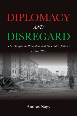 Diplomacy and Disregard: The Hungarian Revolution and the United Nations 1956-1963 - András Nagy