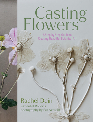 Casting Flowers: A Step-By-Step Guide to Creating Beautiful Botanical Art - Rachel Dein