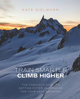 Train Smarter, Climb Higher: The Complete Guide to Getting Fitter and Faster for Your Next Mountain - Kate Sielmann