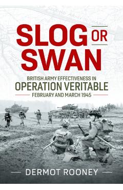 Slog or Swan: British Army Effectiveness in Operation Veritable, February and March 1945 - Dermot Rooney