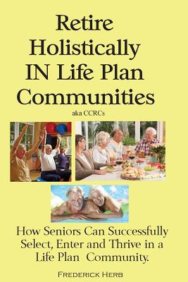 Retire Holistically in Life Plan Communities: How Seniors Can Successfully Select, Enter and Thrive in a Life Plan Community - Frederick Herb