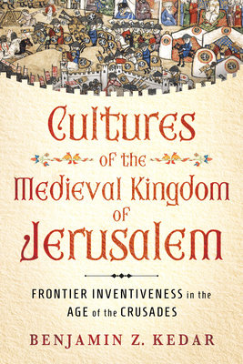 Cultures of the Medieval Kingdom of Jerusalem: Frontier Inventiveness in the Age of the Crusades - Benjamin Z. Kedar